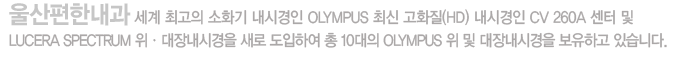 울산편한내과 세계 최고의 소화기 내시경인 OLYMPUS 최신 고화질(HD) 내시경인 CV 260A 센터 및 LUCERA SPECTRUM 위ㆍ대장내시경을 새로 도입하여 총 10대의 OLYMPUS 위 및 대장내시경을 보유하고 있습니다.