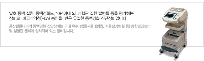 말초 동맥 질환, 동맥경화도, 10년이내 뇌, 심혈관 질환 발병률 등을 평가하는 장비로  미국식약청(FDA) 승인을  받은 유일한 동맥경화 진단장비입니다.울산편한내과가 새로 도입한 동맥경화 진단장비는 국내 유수 병원(서울대병원, 서울삼성병원 등) 종합검진센터 및 심혈관 센터에 설치되어 있는 장비입니다.