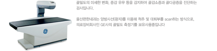 골밀도의 미세한 변화, 증감 유무 등을 감지하여 골감소증과 골다공증을 진단하는 검사입니다. 울산편한내과는 양방사선(광자)를 이용해 척추 및 대퇴부를 scan하는 방식으로, 최고의 정확성이 입증된 세계최대의료장비회사인 GE사의 최신 최첨단 골밀도 측정기를 보유사용중입니다. 